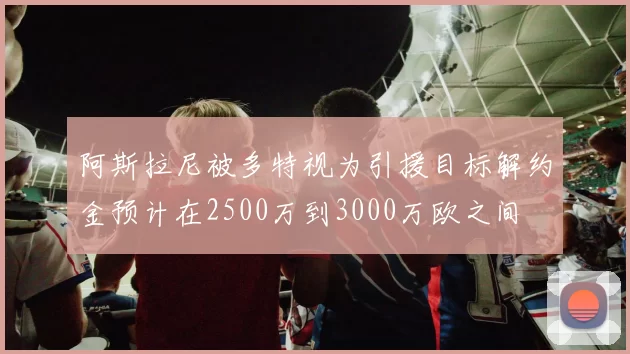 阿斯拉尼被多特视为引援目标解约金预计在2500万到3000万欧之间
