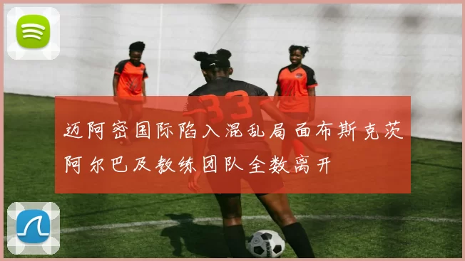 迈阿密国际陷入混乱局面布斯克茨阿尔巴及教练团队全数离开