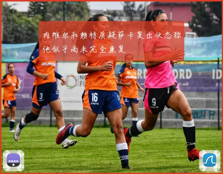 内维尔和赖特质疑萨卡复出状态称他似乎尚未完全康复