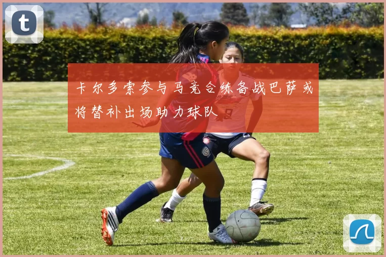 卡尔多索参与马竞合练备战巴萨或将替补出场助力球队