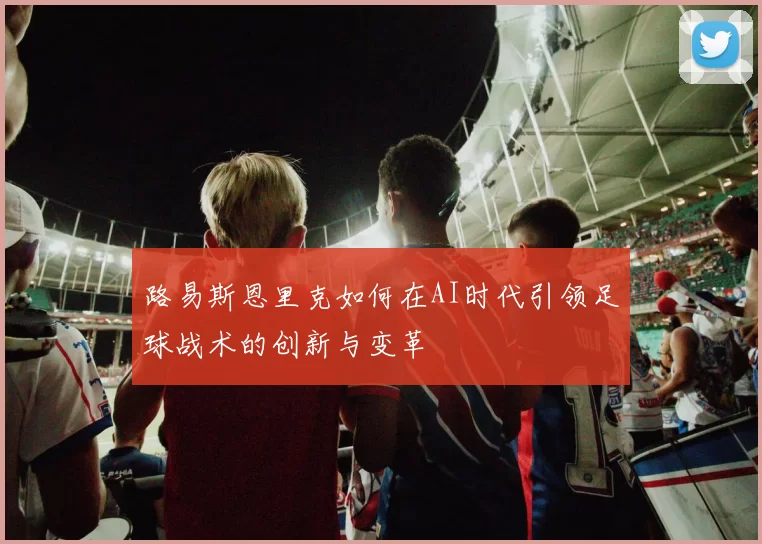 路易斯恩里克如何在AI时代引领足球战术的创新与变革