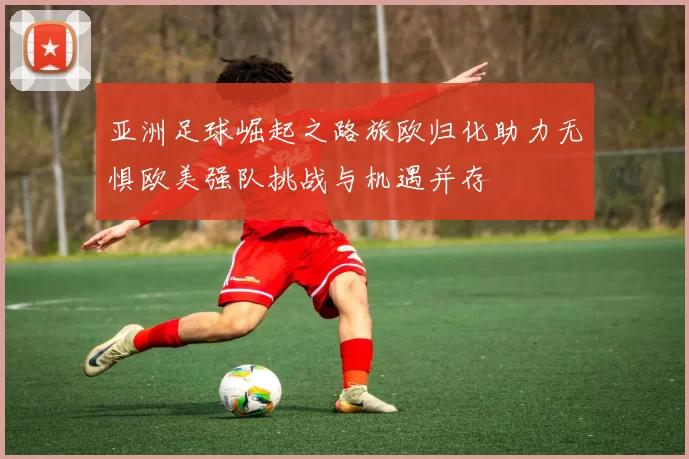 亚洲足球崛起之路旅欧归化助力无惧欧美强队挑战与机遇并存