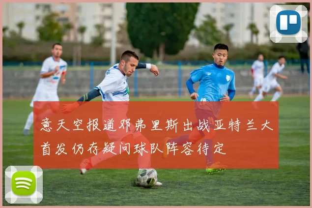意天空报道邓弗里斯出战亚特兰大首发仍存疑问球队阵容待定