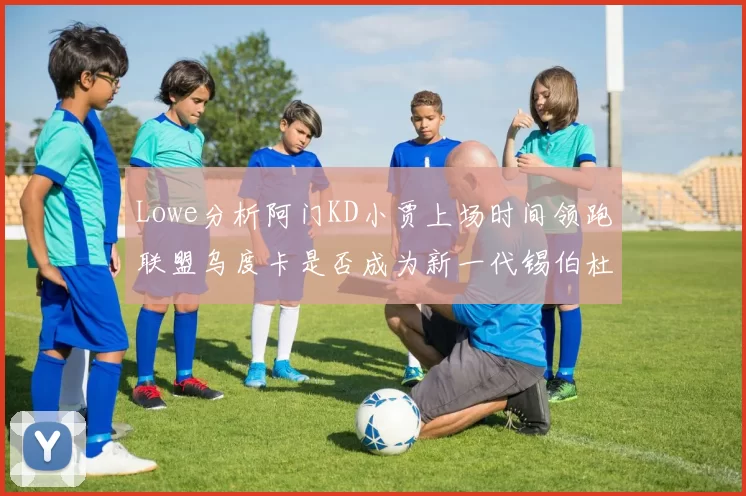 Lowe分析阿门KD小贾上场时间领跑联盟乌度卡是否成为新一代锡伯杜