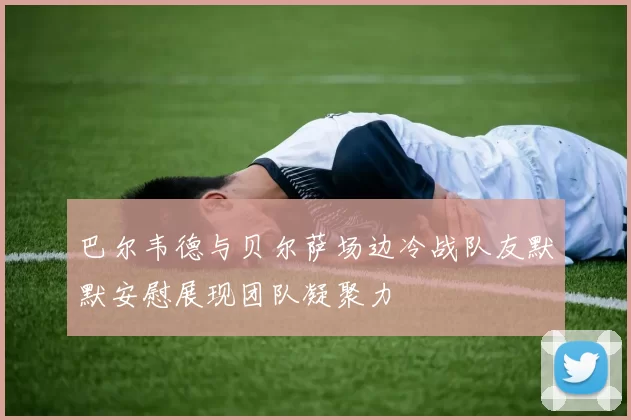 巴尔韦德与贝尔萨场边冷战队友默默安慰展现团队凝聚力