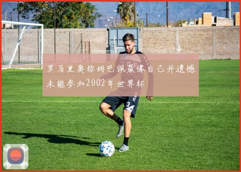 罗马里奥称姆巴佩最像自己并遗憾未能参加2002年世界杯