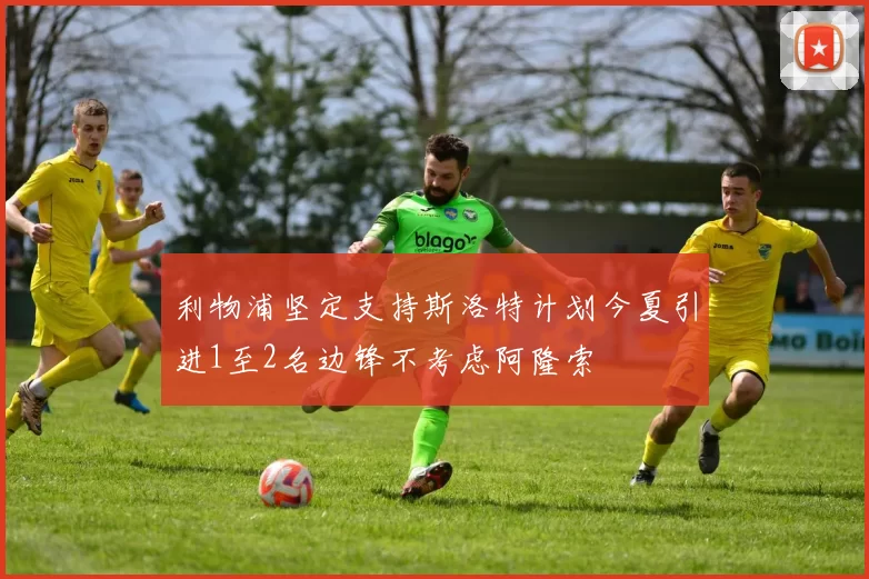 利物浦坚定支持斯洛特计划今夏引进1至2名边锋不考虑阿隆索