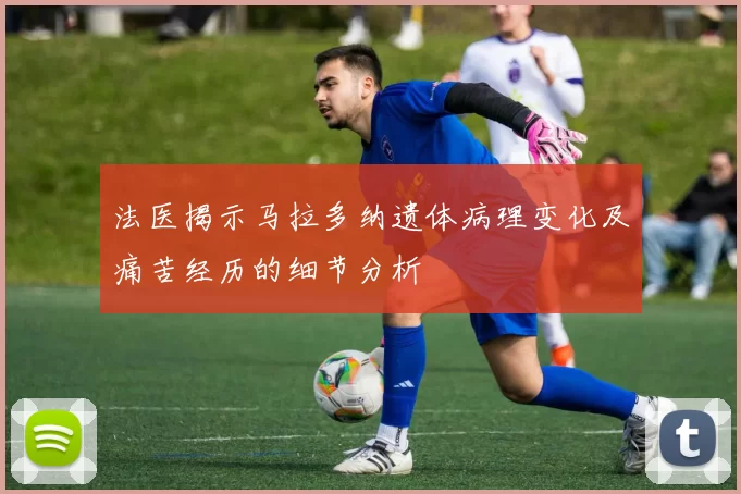 法医揭示马拉多纳遗体病理变化及痛苦经历的细节分析