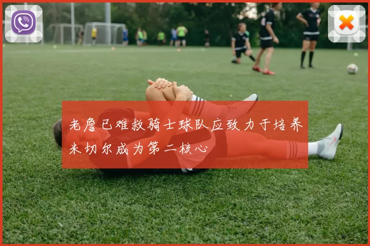 老詹已难救骑士球队应致力于培养米切尔成为第二核心