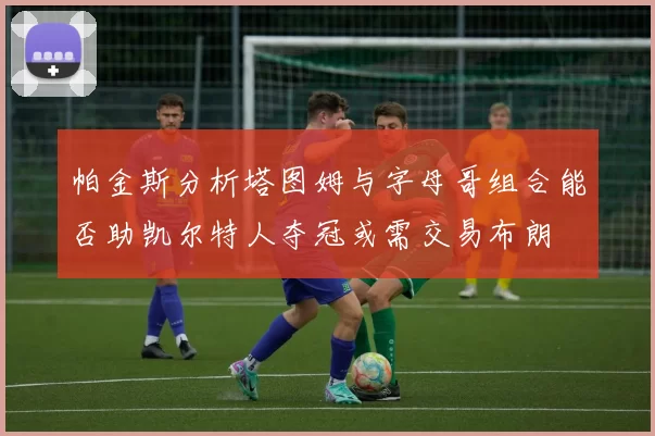 帕金斯分析塔图姆与字母哥组合能否助凯尔特人夺冠或需交易布朗