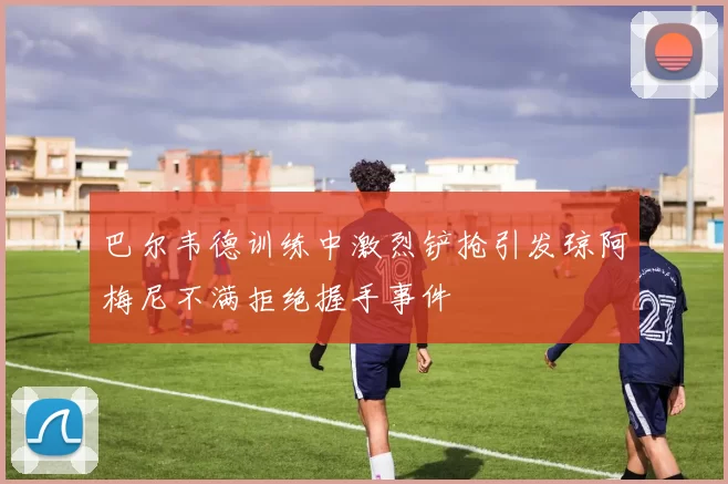 巴尔韦德训练中激烈铲抢引发琼阿梅尼不满拒绝握手事件