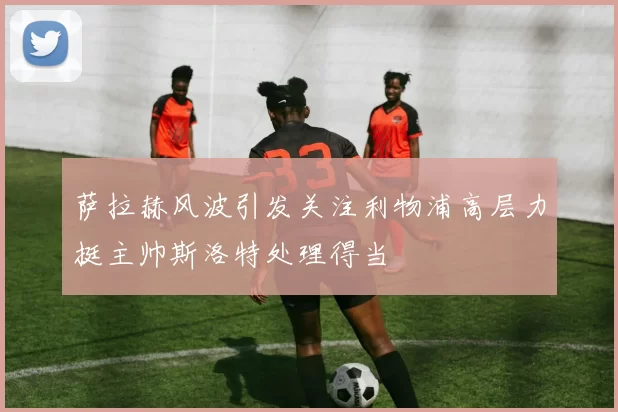 萨拉赫风波引发关注利物浦高层力挺主帅斯洛特处理得当