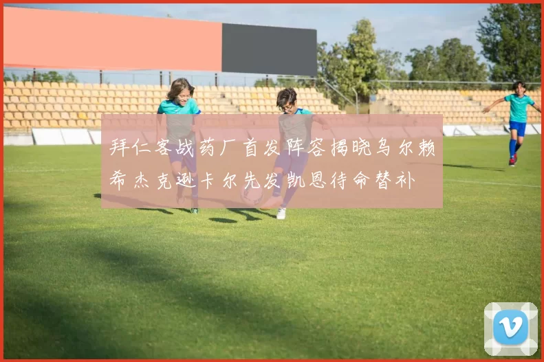 拜仁客战药厂首发阵容揭晓乌尔赖希杰克逊卡尔先发凯恩待命替补