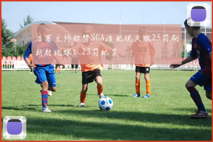 活塞主帅称赞SGA造犯规天赋25罚刷新对比球队23罚纪录