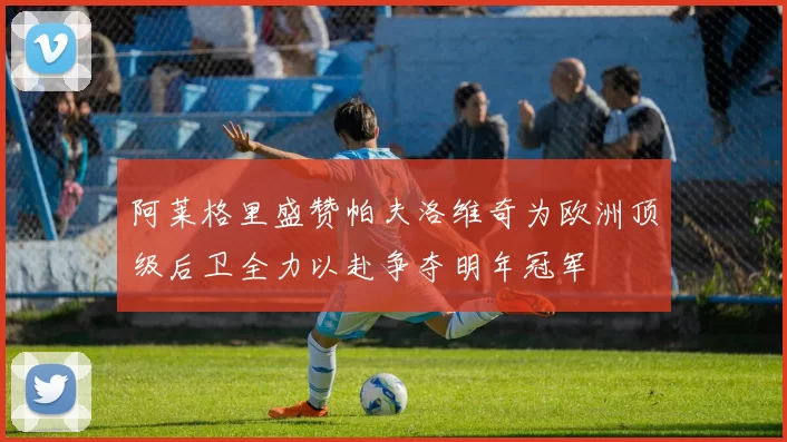 阿莱格里盛赞帕夫洛维奇为欧洲顶级后卫全力以赴争夺明年冠军