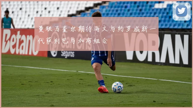曼联马奎尔期待海文与约罗成新一代萨利巴与加布组合