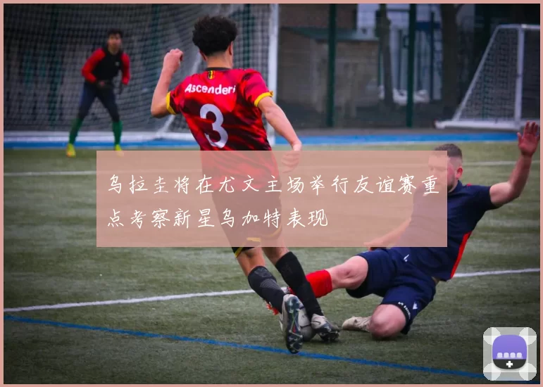 乌拉圭将在尤文主场举行友谊赛重点考察新星乌加特表现