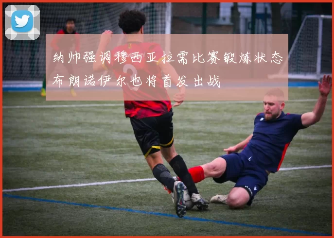 纳帅强调穆西亚拉需比赛锻炼状态布朗诺伊尔也将首发出战