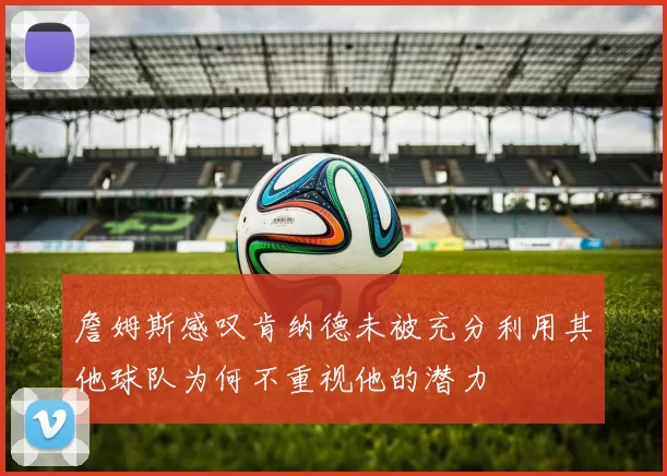 詹姆斯感叹肯纳德未被充分利用其他球队为何不重视他的潜力